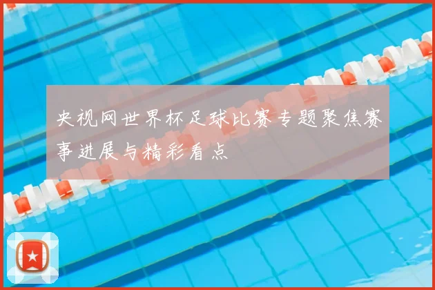 央视网世界杯足球比赛专题聚焦赛事进展与精彩看点