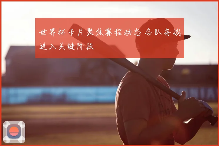 世界杯卡片聚焦赛程动态 各队备战进入关键阶段
