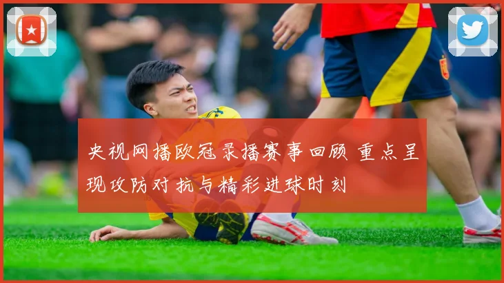央视网播欧冠录播赛事回顾 重点呈现攻防对抗与精彩进球时刻